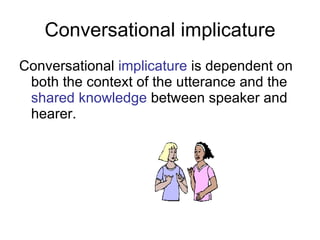 Conversational implicature Conversational  implicature   is dependent on both the context of the utterance and the  shared knowledge  between speaker and hearer. 