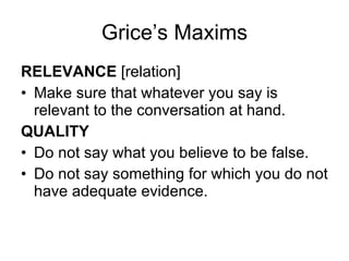 Grice’s Maxims RELEVANCE  [relation]  Make sure that whatever you say is relevant to the conversation at hand. QUALITY Do not say what you believe to be false. Do not say something for which you do not have adequate evidence. 