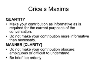 Grice’s Maxims QUANTITY Make your contribution as informative as is required for the current purposes of the conversation.  Do not make your contribution more informative than necessary. MANNER [CLARITY] Do not make your contribution obscure, ambiguous or difficult to understand. Be brief, be orderly 