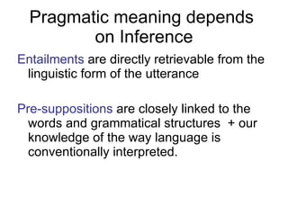 Pragmatic meaning depends  on Inference Entailments  are directly retrievable from the linguistic form of the utterance Pre-suppositions  are closely linked to the words and grammatical structures  + our knowledge of the way language is conventionally interpreted. 