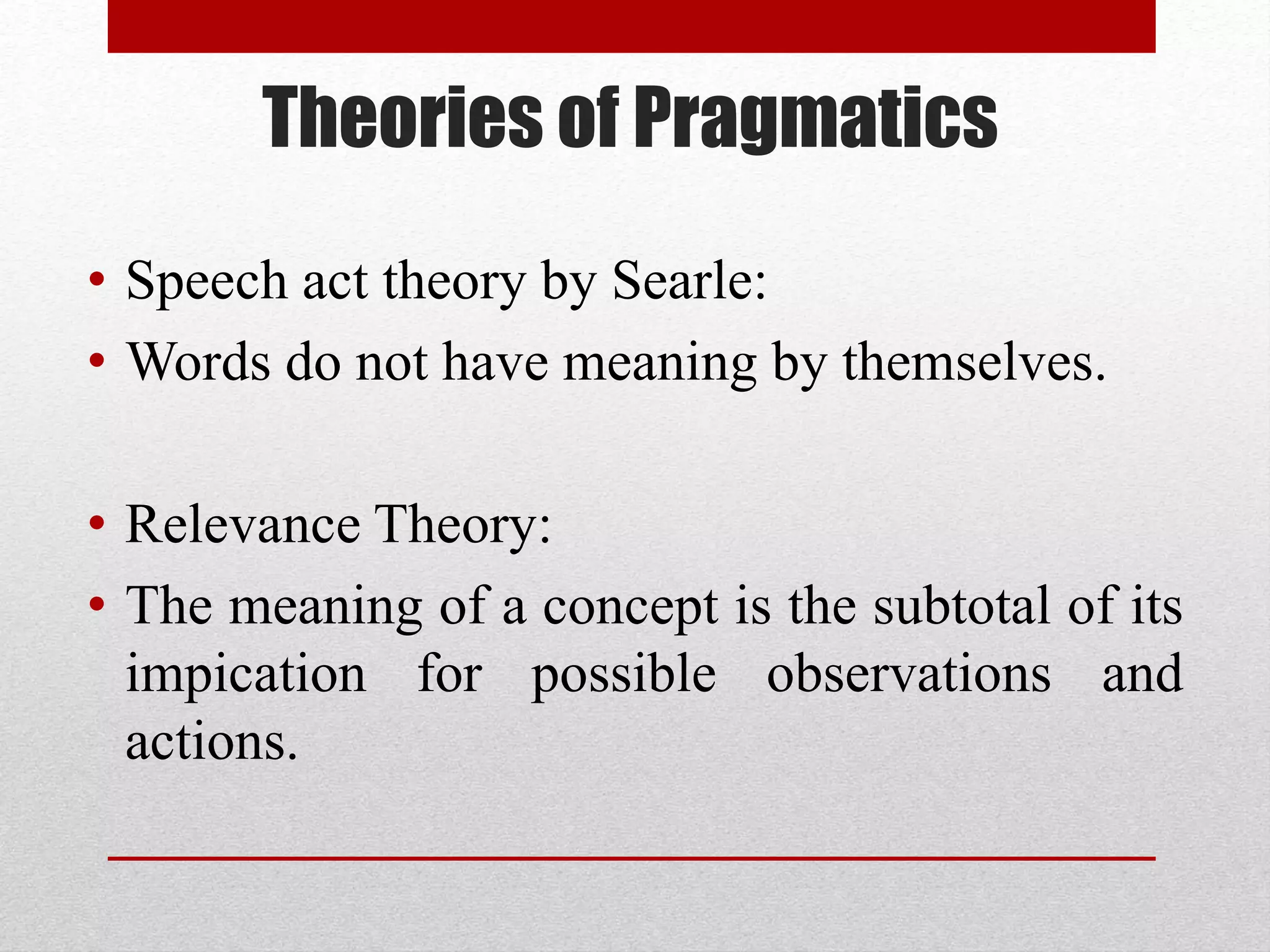 Theories of Pragmatics
• Speech act theory by Searle:
• Words do not have meaning by themselves.
• Relevance Theory:
• The meaning of a concept is the subtotal of its
impication for possible observations and
actions.
 