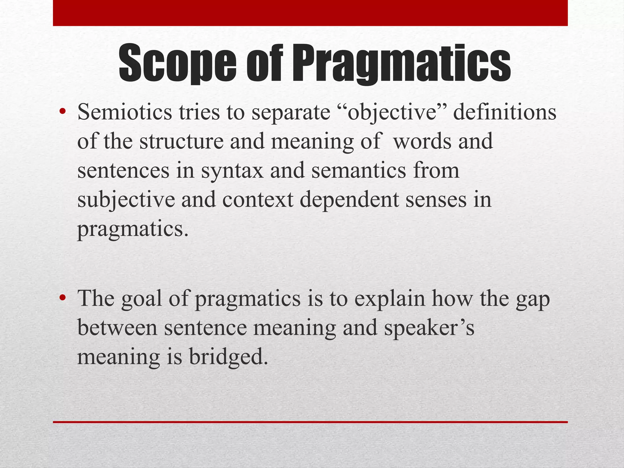 Scope of Pragmatics
• Semiotics tries to separate “objective” definitions
of the structure and meaning of words and
sentences in syntax and semantics from
subjective and context dependent senses in
pragmatics.
• The goal of pragmatics is to explain how the gap
between sentence meaning and speaker’s
meaning is bridged.
 
