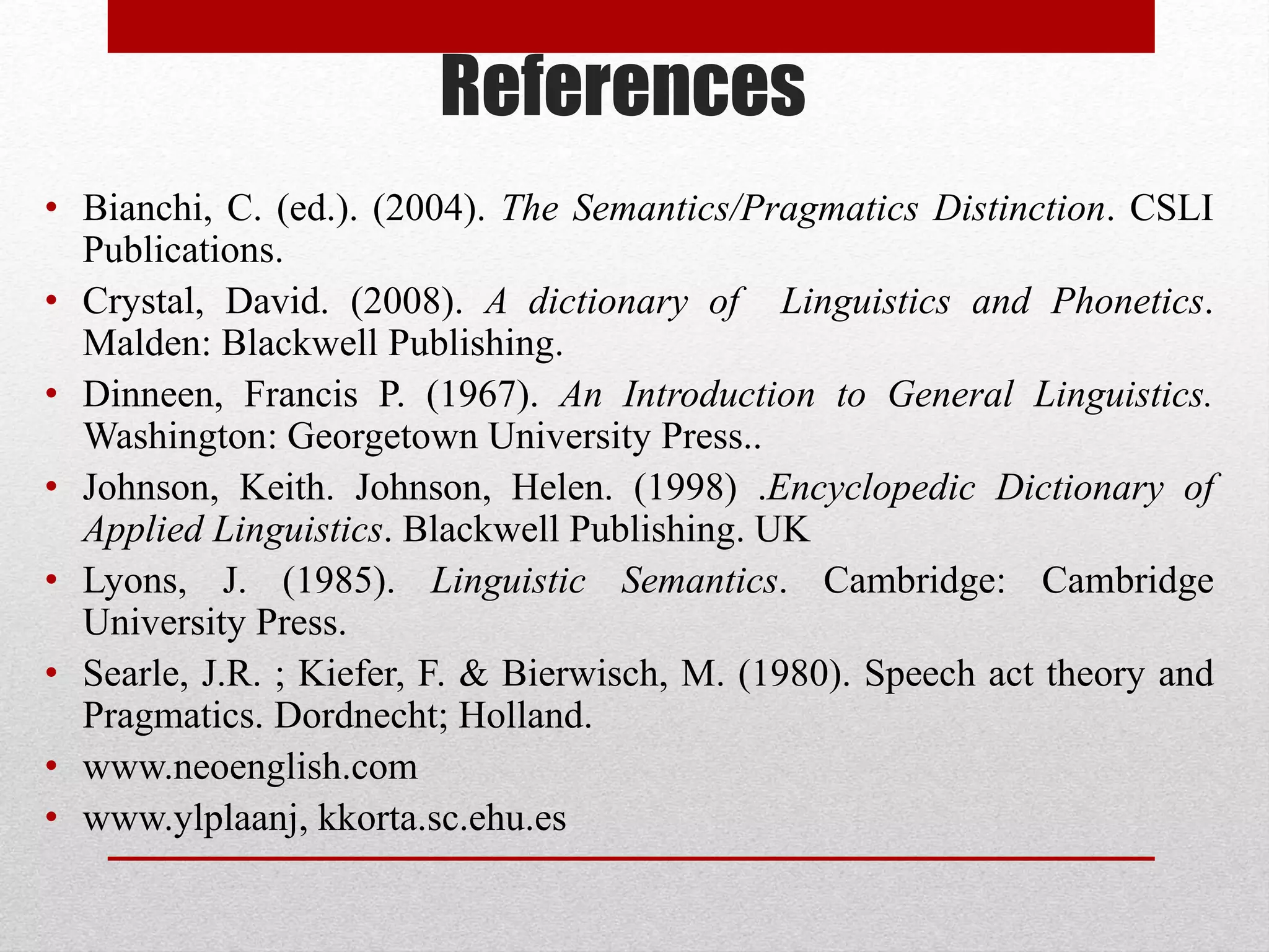 References
• Bianchi, C. (ed.). (2004). The Semantics/Pragmatics Distinction. CSLI
Publications.
• Crystal, David. (2008). A dictionary of Linguistics and Phonetics.
Malden: Blackwell Publishing.
• Dinneen, Francis P. (1967). An Introduction to General Linguistics.
Washington: Georgetown University Press..
• Johnson, Keith. Johnson, Helen. (1998) .Encyclopedic Dictionary of
Applied Linguistics. Blackwell Publishing. UK
• Lyons, J. (1985). Linguistic Semantics. Cambridge: Cambridge
University Press.
• Searle, J.R. ; Kiefer, F. & Bierwisch, M. (1980). Speech act theory and
Pragmatics. Dordnecht; Holland.
• www.neoenglish.com
• www.ylplaanj, kkorta.sc.ehu.es
 