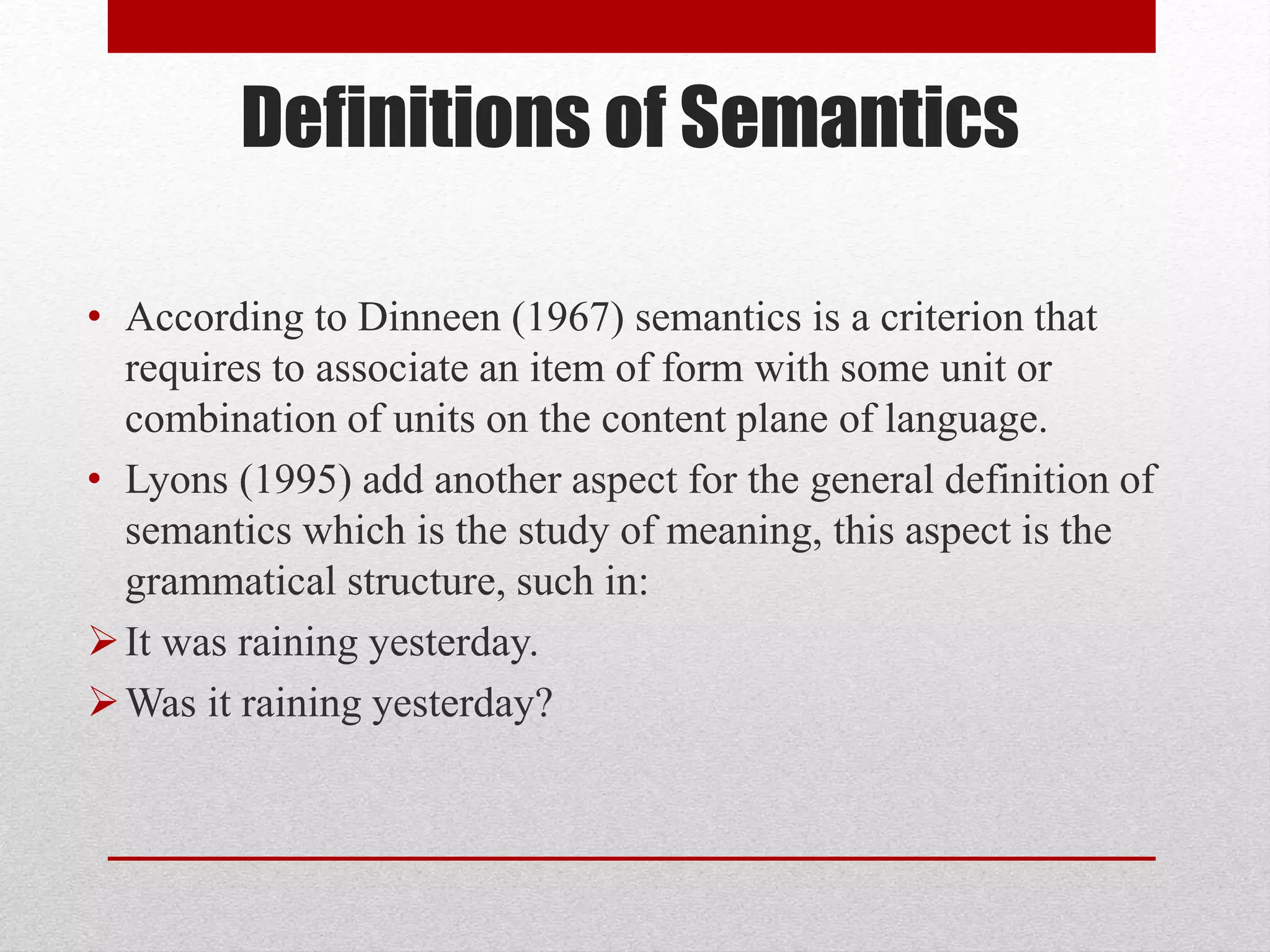 Definitions of Semantics
• According to Dinneen (1967) semantics is a criterion that
requires to associate an item of form with some unit or
combination of units on the content plane of language.
• Lyons (1995) add another aspect for the general definition of
semantics which is the study of meaning, this aspect is the
grammatical structure, such in:
It was raining yesterday.
Was it raining yesterday?
 