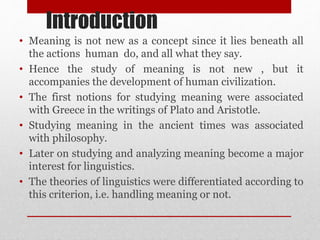 Introduction
• Meaning is not new as a concept since it lies beneath all
the actions human do, and all what they say.
• Hence the study of meaning is not new , but it
accompanies the development of human civilization.
• The first notions for studying meaning were associated
with Greece in the writings of Plato and Aristotle.
• Studying meaning in the ancient times was associated
with philosophy.
• Later on studying and analyzing meaning become a major
interest for linguistics.
• The theories of linguistics were differentiated according to
this criterion, i.e. handling meaning or not.
 