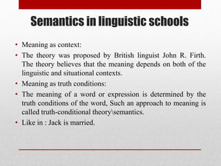Semantics in linguistic schools
• Meaning as context:
• The theory was proposed by British linguist John R. Firth.
The theory believes that the meaning depends on both of the
linguistic and situational contexts.
• Meaning as truth conditions:
• The meaning of a word or expression is determined by the
truth conditions of the word, Such an approach to meaning is
called truth-conditional theorysemantics.
• Like in : Jack is married.
 