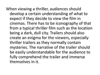 When viewing a thriller, audiences should
 develop a certain understanding of what to
 expect if they decide to view the film in
 cinemas. There has to be iconography of that
 from a typical thriller film such as the location
 being a dark, dull city. Trailers should also
 create an enigma for the viewers, especially
 thriller trailers as they normally contain
 mysteries. The narrative of the trailer should
 be easily understandable for the audience to
 fully comprehend the trailer and immerse
 themselves in it.
 