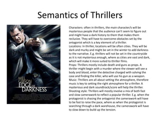 Semantics of Thrillers
        Characters: often in thrillers, the main character/s will be
        mysterious people that the audience can’t seem to figure out
        and might have a dark history to them that makes them
        reclusive. They will have to overcome obstacles set by the
        antagonist which is a key element of a thriller.
        Locations: In thriller, locations will be often cities. They will be
        dark and murky and might be set in the winter to add darkness
        to the narrative. E.g. thrillers will not be set in the countryside
        as it is not mysterious enough, where as cities are vast and dark,
        which will make it more suited to thriller films.
        Props: Thrillers mostly include death and guns as props. A
        thriller might begin with a murder where the viewer will see a
        body and blood, enter the detective charged with solving the
        case and finding the killer, who will use his gun as a weapon.
        Music: Thrillers are all about setting the atmosphere, therefore
        music is key to setting the right atmosphere for a thriller. A
        mysterious and dark soundtrack/score will help the thriller.
        Shooting style: Thrillers will mostly involve a mix of both fast
        and slow camerawork to reflect a popular thriller. E.g. when the
        protagonist is chasing the antagonist the camerawork will have
        to be fast to raise the pace, where as when the protagonist is
        searching through a dark warehouse, the camerawork will have
        to slow down to build up the tension.
 