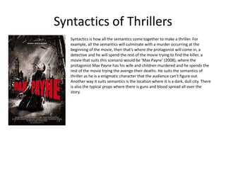 Syntactics of Thrillers
   Syntactics is how all the semantics come together to make a thriller. For
   example, all the semantics will culminate with a murder occurring at the
   beginning of the movie, then that’s where the protagonist will come in, a
   detective and he will spend the rest of the movie trying to find the killer, a
   movie that suits this scenario would be ‘Max Payne’ (2008), where the
   protagonist Max Payne has his wife and children murdered and he spends the
   rest of the movie trying the avenge their deaths. He suits the semantics of
   thriller as he is a enigmatic character that the audience can’t figure out.
   Another way it suits semantics is the location where it is a dark, dull city. There
   is also the typical props where there is guns and blood spread all over the
   story.
 