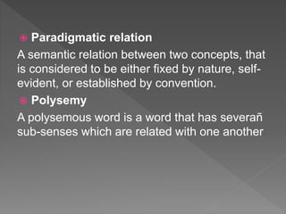  Paradigmatic relation
A semantic relation between two concepts, that
is considered to be either fixed by nature, self-
evident, or established by convention.
 Polysemy
A polysemous word is a word that has severañ
sub-senses which are related with one another
 