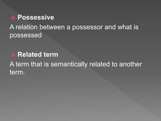  Possessive
A relation between a possessor and what is
possessed
 Related term
A term that is semantically related to another
term.
 