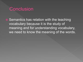  Semantics has relation with the teaching
vocabulary because it is the study of
meaning and for understanding vocabulary,
we need to know the meaning of the words.
 