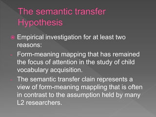  Empirical investigation for at least two
reasons:
- Form-meaning mapping that has remained
the focus of attention in the study of child
vocabulary acquisition.
- The semantic transfer clain represents a
view of form-meaning mappling that is often
in contrast to the assumption held by many
L2 researchers.
 