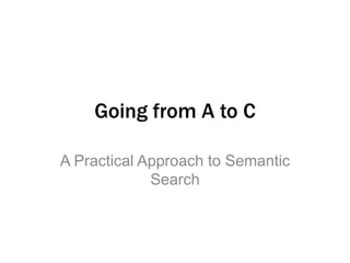 Going from A to C 
A Practical Approach to Semantic 
Search 
 