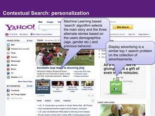 Contextual Search: personalizationMachine Learning based ‘search’ algorithm selects the main story and the three alternate stories based on the users demographics (age, gender etc.) and previous behavior. Display advertizing is a similar top-1 search problem on the collection of advertisements.