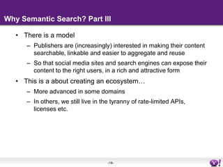 Why Semantic Search? Part IIIThere is a modelPublishers are (increasingly) interested in making their content searchable, linkable and easier to aggregate and reuseSo that social media sites and search engines can expose their content to the right users, in a rich and attractive formThis is a about creating an ecosystem… More advanced in some domains In others, we still live in the tyranny of rate-limited APIs, licenses etc.