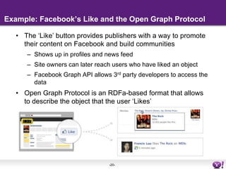 Example: Facebook’s Like and the Open Graph ProtocolThe ‘Like’ button provides publishers with a way to promote their content on Facebook and build communities Shows up in profiles and news feedSite owners can later reach users who have liked an objectFacebook Graph API allows 3rd party developers to access the data Open Graph Protocol is an RDFa-based format that allows to describe the object that the user ‘Likes’