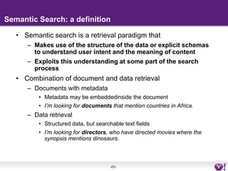 Semantic Search: a definition Semantic search is a retrieval paradigm thatMakes use of the structure of the data or explicit schemas to understand user intent and the meaning of contentExploits this understanding at some part of the search processCombination of document and data retrievalDocuments with metadataMetadata may be embeddedinside the documentI’m looking for documents that mention countries in Africa.Data retrievalStructured data, but searchable text fieldsI’m looking for directors, who have directed movies where the synopsis mentions dinosaurs.