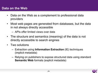 Data on the WebData on the Web as a complement to professional data providersMost web pages are generated from databases, but the data in not always directly accessibleAPIs offer limited views over dataThe structure and semantics (meaning) of the data is not directly accessible to search enginesTwo solutionsExtraction using Information Extraction (IE) techniques (implicit metadata)Relying on publishers to expose structured data using standard Semantic Web formats (explicit metadata)