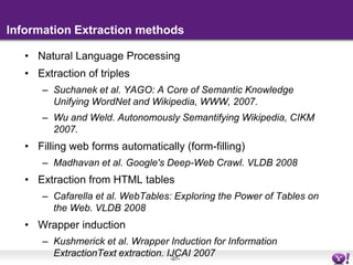 Information Extraction methodsNatural Language ProcessingExtraction of triplesSuchanek et al. YAGO: A Core of Semantic Knowledge Unifying WordNet and Wikipedia, WWW, 2007.Wu and Weld. Autonomously Semantifying Wikipedia, CIKM 2007.Filling web forms automatically (form-filling)Madhavan et al. Google's Deep-Web Crawl. VLDB 2008Extraction from HTML tablesCafarella et al. WebTables: Exploring the Power of Tables on the Web. VLDB 2008Wrapper inductionKushmerick et al. Wrapper Induction for Information ExtractionText extraction. IJCAI 2007