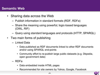 Semantic WebSharing data across the WebPublish information in standard formats (RDF, RDFa)Share the meaning using powerful, logic-based languages (OWL, RIF)Query using standard languages and protocols (HTTP, SPARQL)Two main forms of publishingLinked DataData published as RDF documents linked to other RDF documents and/or using SPARQL end-pointsCommunity effort to re-publish large public datasets (e.g. Dbpedia, open government data)RDFaData embedded inside HTML pagesRecommended for site owners by Yahoo, Google, Facebook