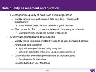 Data fusionOntology matchingWidely studied in Semantic Web research, see e.g. list of publications at ontologymatching.orgUnfortunately, not much of it is applicable in a Web context due to the quality of ontologiesEntity resolutionLogic-based approaches in the Semantic WebStudied as record linkage in the database literature Machine learning based approaches, focusing on attributesGraph-based approaches, see e.g. the work of Lisa Getoor are applicable to RDF dataImprovements over only attribute based matchingBlendingMerging objects that represent the same real world entity and reconciling information from multiple sources