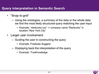 Query interpretation in search	Provide a higher level representation of queries in some conceptual space Ideally, the same space in which documents are representedLimited user involvement in the case document retrievalExamples: search assist, facetsInterpretation happens before the query is executedFederation: determine where to send the queryExample: show business listings from Yahoo! Local for local queriesRanking featureBlend multiple possible interpretations of the same queryDeals with the sparseness of query streams88% of unique queries are singleton queries (Baeza et al)Spell correction (“we have also included results for…”), stemming