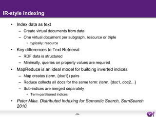 IndexingSearch requires matching and rankingMatching selects a subset of the elements to be scoredThe goal of indexing is to speed up matchingRetrieval needs to be performed in millisecondsWithout an index, retrieval would require streaming through the collectionThe type of index depends on the query language to supportSPARQL is a highly-expressive SQL-like query language for expertsDB-style indexingEnd-users are accustomed to keyword queries with very limited structure (see Pound et al. WWW2010)IR-style indexing