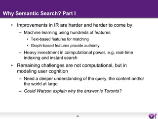 Why Semantic Search? Part IImprovements in IR are harder and harder to come byMachine learning using hundreds of featuresText-based features for matchingGraph-based features provide authorityHeavy investment in computational power, e.g. real-time indexing and instant searchRemaining challenges are not computational, but in modeling user cognitionNeed a deeper understanding of the query, the content and/or the world at largeCould Watson explain why the answer is Toronto?
