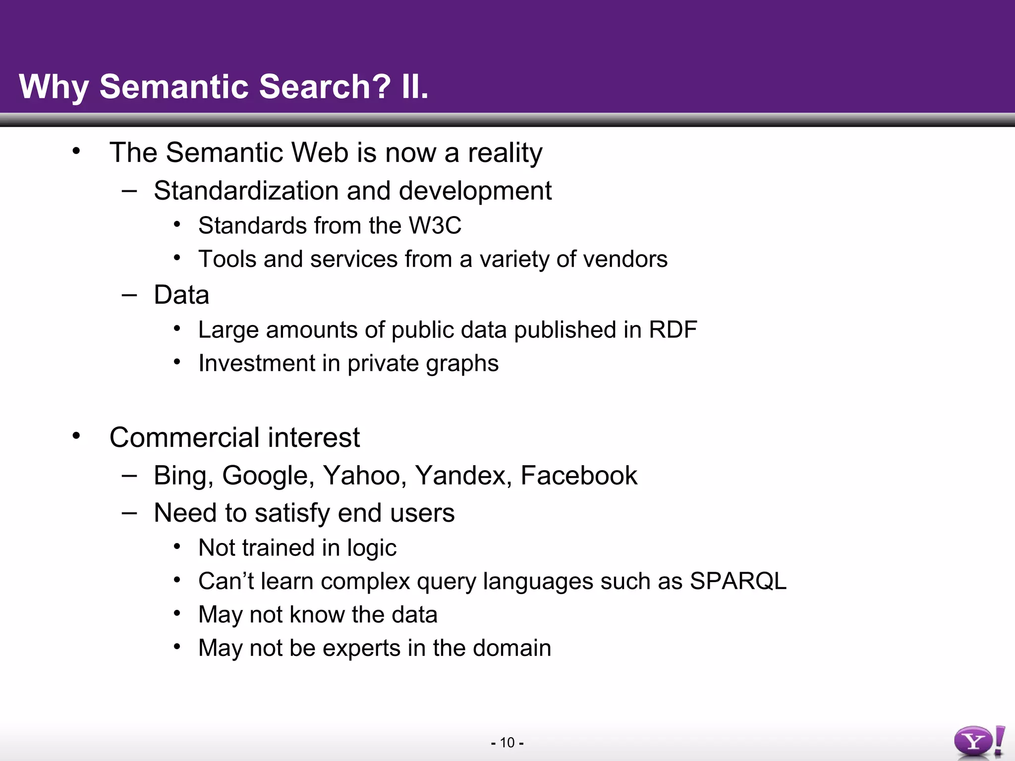 - 10 -
Why Semantic Search? II.
• The Semantic Web is now a reality
– Standardization and development
• Standards from the W3C
• Tools and services from a variety of vendors
– Data
• Large amounts of public data published in RDF
• Investment in private graphs
• Commercial interest
– Bing, Google, Yahoo, Yandex, Facebook
– Need to satisfy end users
• Not trained in logic
• Can’t learn complex query languages such as SPARQL
• May not know the data
• May not be experts in the domain
 