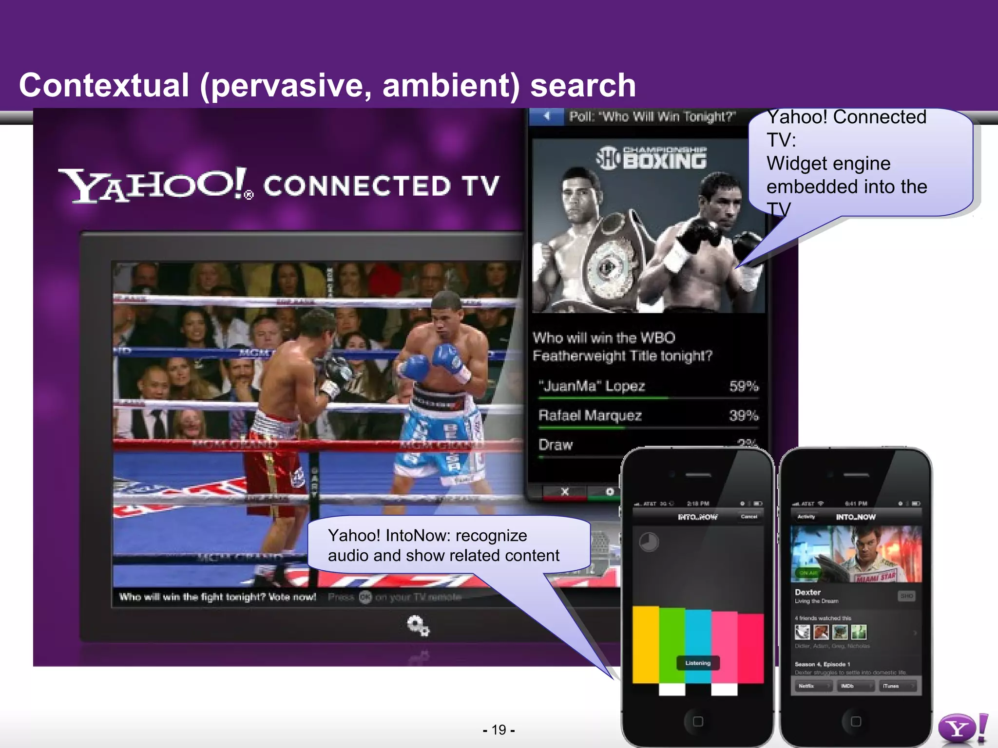 - 19 -
Contextual (pervasive, ambient) search
Yahoo! Connected
TV:
Widget engine
embedded into the
TV
Yahoo! Connected
TV:
Widget engine
embedded into the
TV
Yahoo! IntoNow: recognize
audio and show related content
Yahoo! IntoNow: recognize
audio and show related content
 