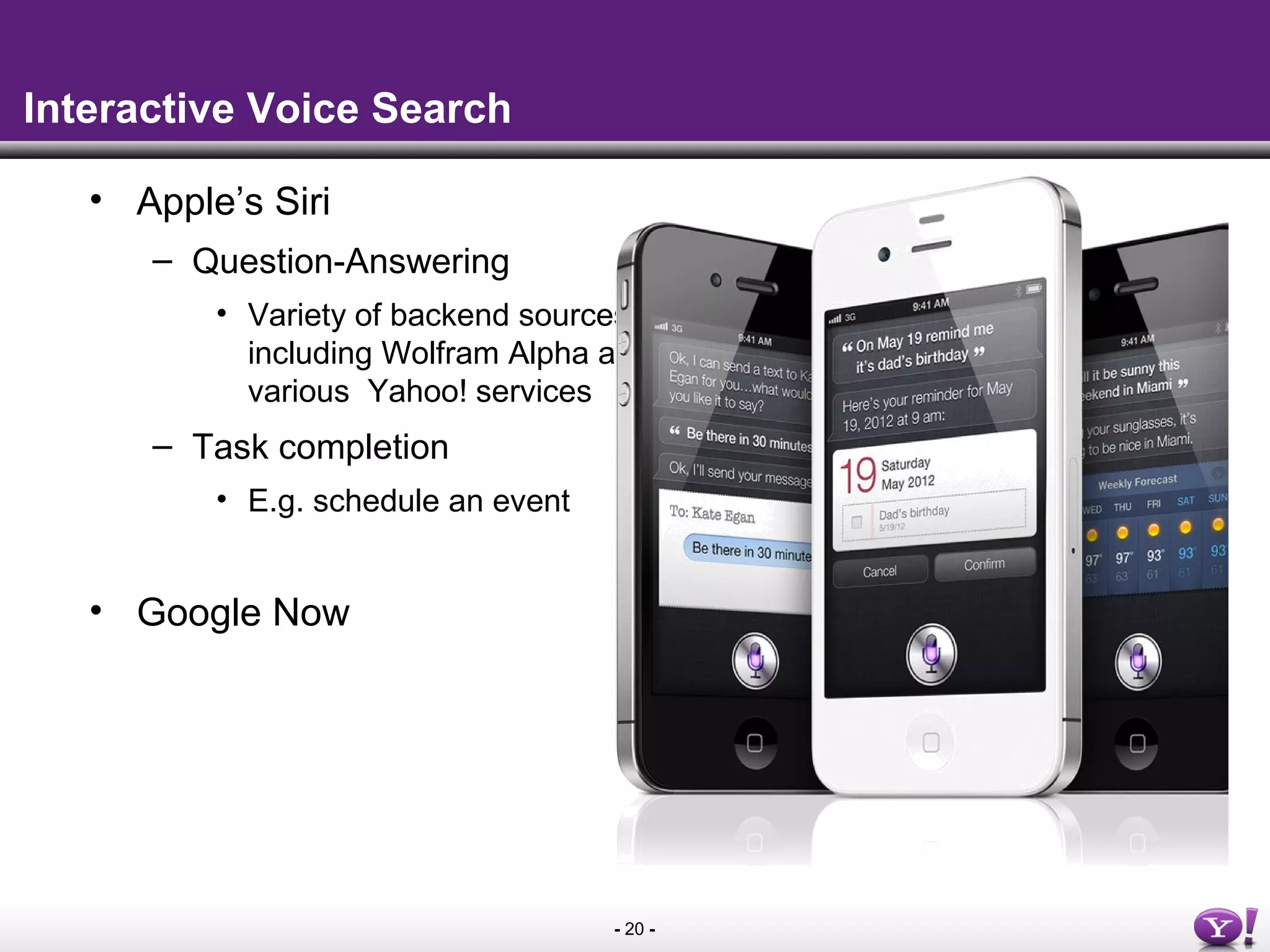 - 20 -
Interactive Voice Search
• Apple’s Siri
– Question-Answering
• Variety of backend sources
including Wolfram Alpha and
various Yahoo! services
– Task completion
• E.g. schedule an event
• Google Now
 