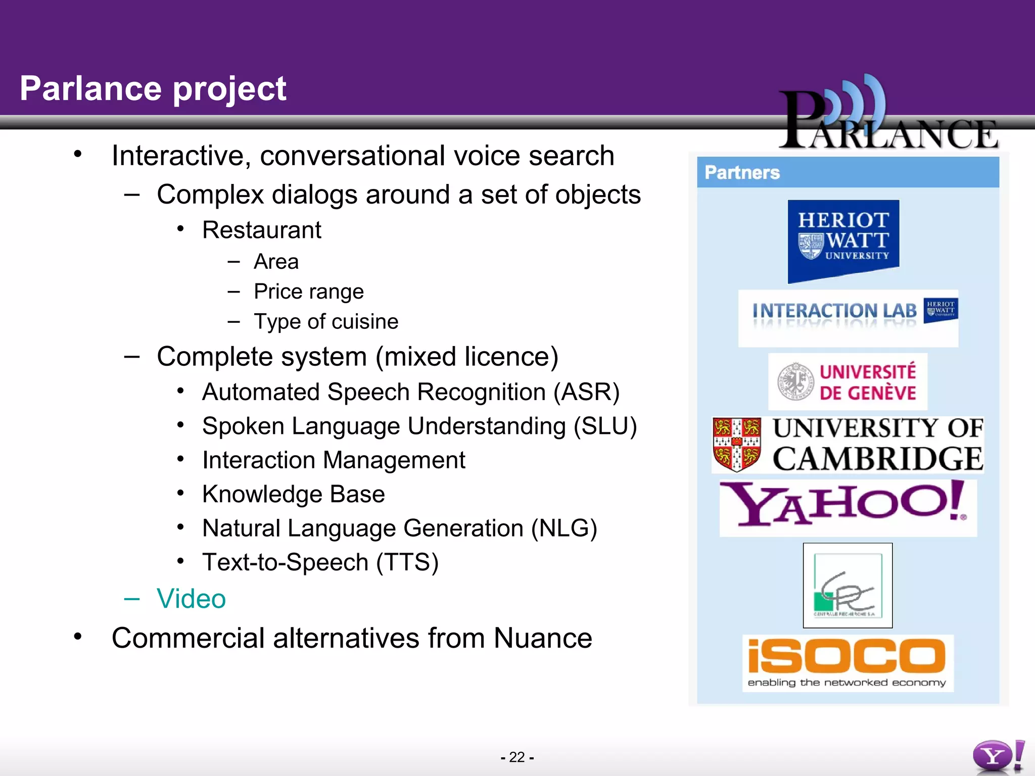 - 22 -
Parlance project
• Interactive, conversational voice search
– Complex dialogs around a set of objects
• Restaurant
– Area
– Price range
– Type of cuisine
– Complete system (mixed licence)
• Automated Speech Recognition (ASR)
• Spoken Language Understanding (SLU)
• Interaction Management
• Knowledge Base
• Natural Language Generation (NLG)
• Text-to-Speech (TTS)
– Video
• Commercial alternatives from Nuance
 