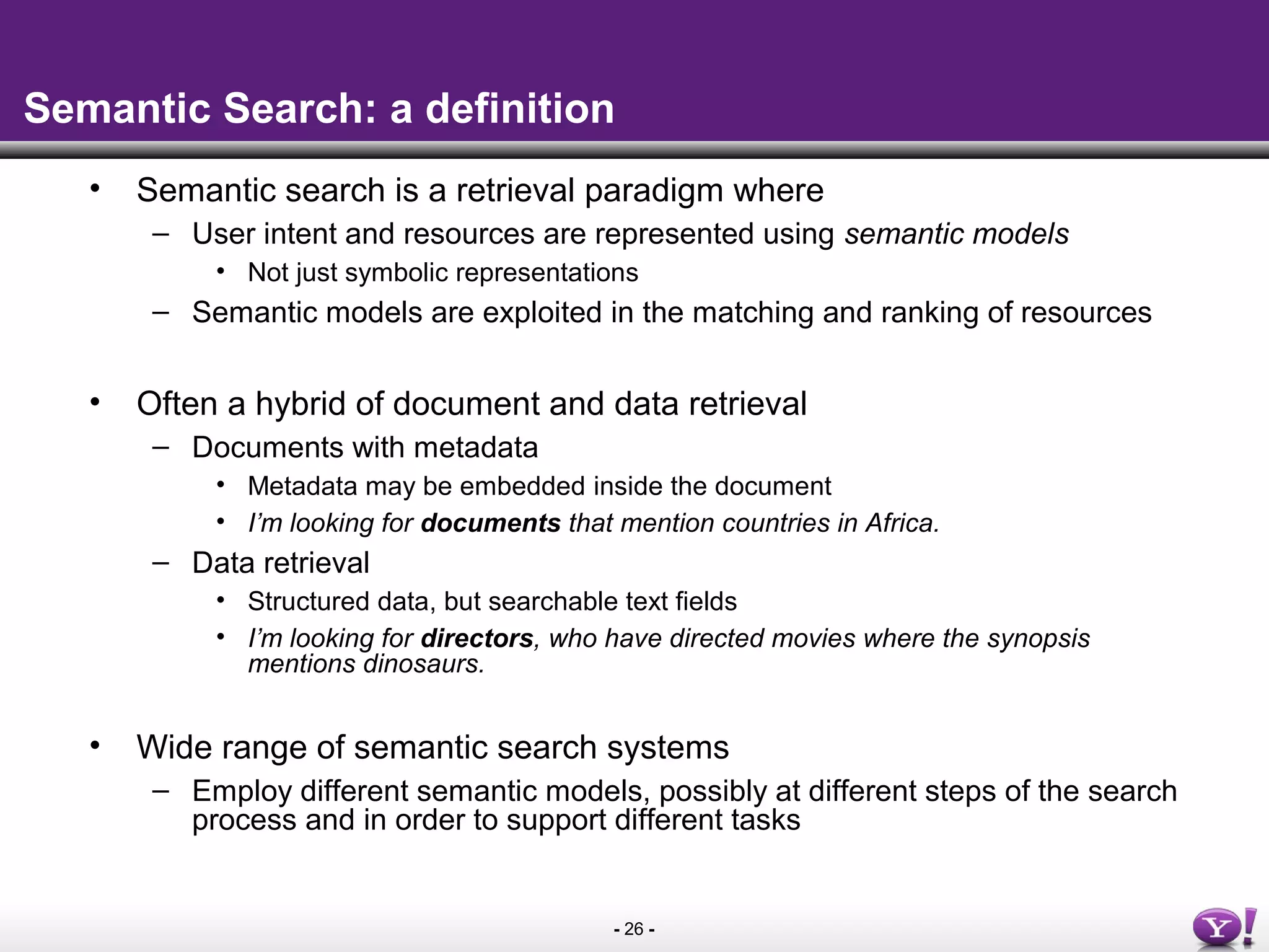 - 26 -
Semantic Search: a definition
• Semantic search is a retrieval paradigm where
– User intent and resources are represented using semantic models
• Not just symbolic representations
– Semantic models are exploited in the matching and ranking of resources
• Often a hybrid of document and data retrieval
– Documents with metadata
• Metadata may be embedded inside the document
• I’m looking for documents that mention countries in Africa.
– Data retrieval
• Structured data, but searchable text fields
• I’m looking for directors, who have directed movies where the synopsis
mentions dinosaurs.
• Wide range of semantic search systems
– Employ different semantic models, possibly at different steps of the search
process and in order to support different tasks
 