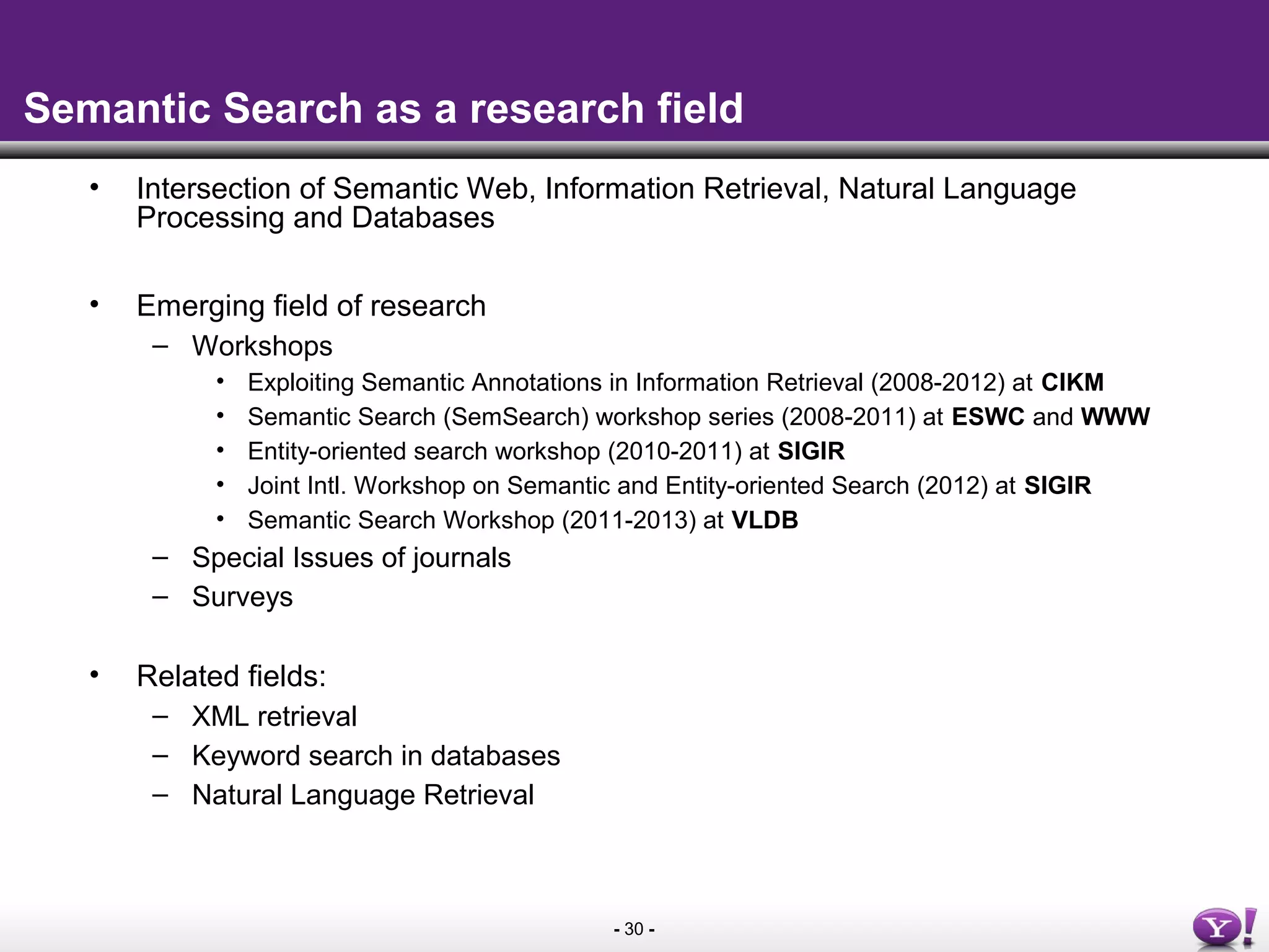 - 30 -
Semantic Search as a research field
• Intersection of Semantic Web, Information Retrieval, Natural Language
Processing and Databases
• Emerging field of research
– Workshops
• Exploiting Semantic Annotations in Information Retrieval (2008-2012) at CIKM
• Semantic Search (SemSearch) workshop series (2008-2011) at ESWC and WWW
• Entity-oriented search workshop (2010-2011) at SIGIR
• Joint Intl. Workshop on Semantic and Entity-oriented Search (2012) at SIGIR
• Semantic Search Workshop (2011-2013) at VLDB
– Special Issues of journals
– Surveys
• Related fields:
– XML retrieval
– Keyword search in databases
– Natural Language Retrieval
 