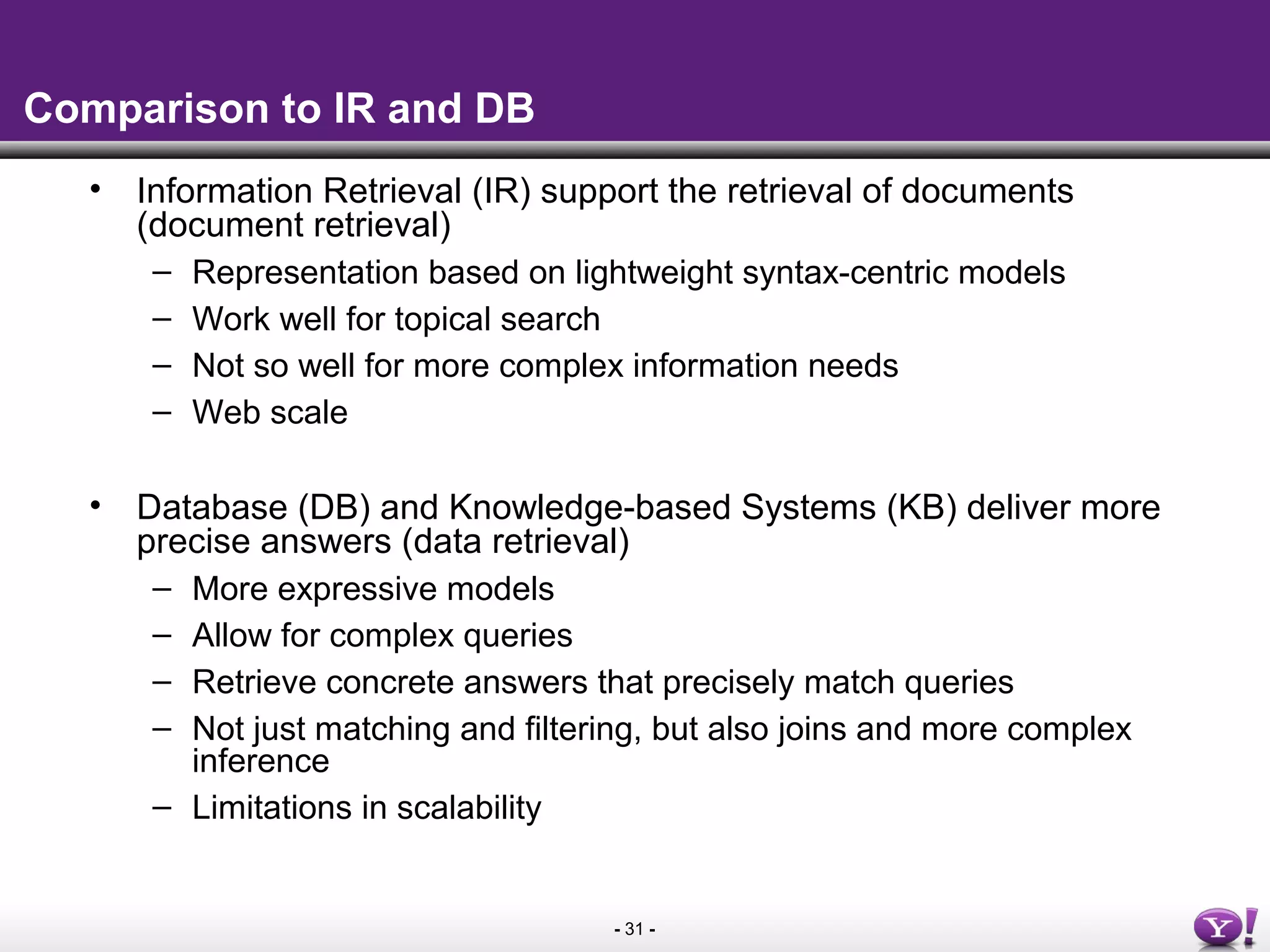 - 31 -
Comparison to IR and DB
• Information Retrieval (IR) support the retrieval of documents
(document retrieval)
– Representation based on lightweight syntax-centric models
– Work well for topical search
– Not so well for more complex information needs
– Web scale
• Database (DB) and Knowledge-based Systems (KB) deliver more
precise answers (data retrieval)
– More expressive models
– Allow for complex queries
– Retrieve concrete answers that precisely match queries
– Not just matching and filtering, but also joins and more complex
inference
– Limitations in scalability
 