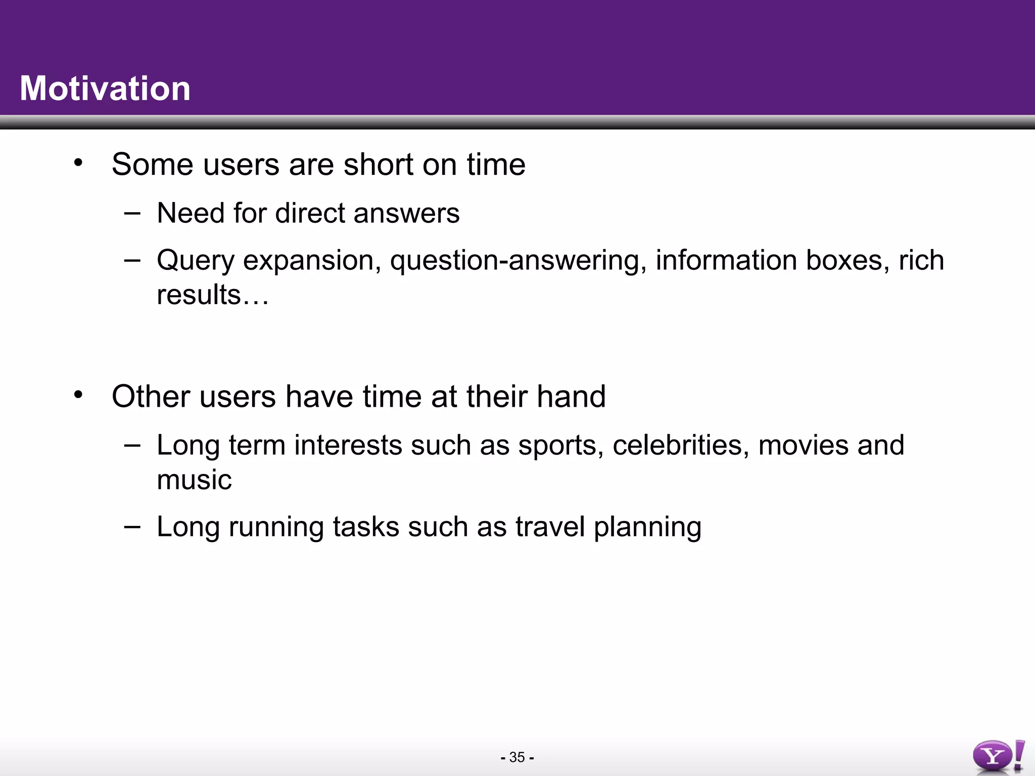 - 35 -
Motivation
• Some users are short on time
– Need for direct answers
– Query expansion, question-answering, information boxes, rich
results…
• Other users have time at their hand
– Long term interests such as sports, celebrities, movies and
music
– Long running tasks such as travel planning
 