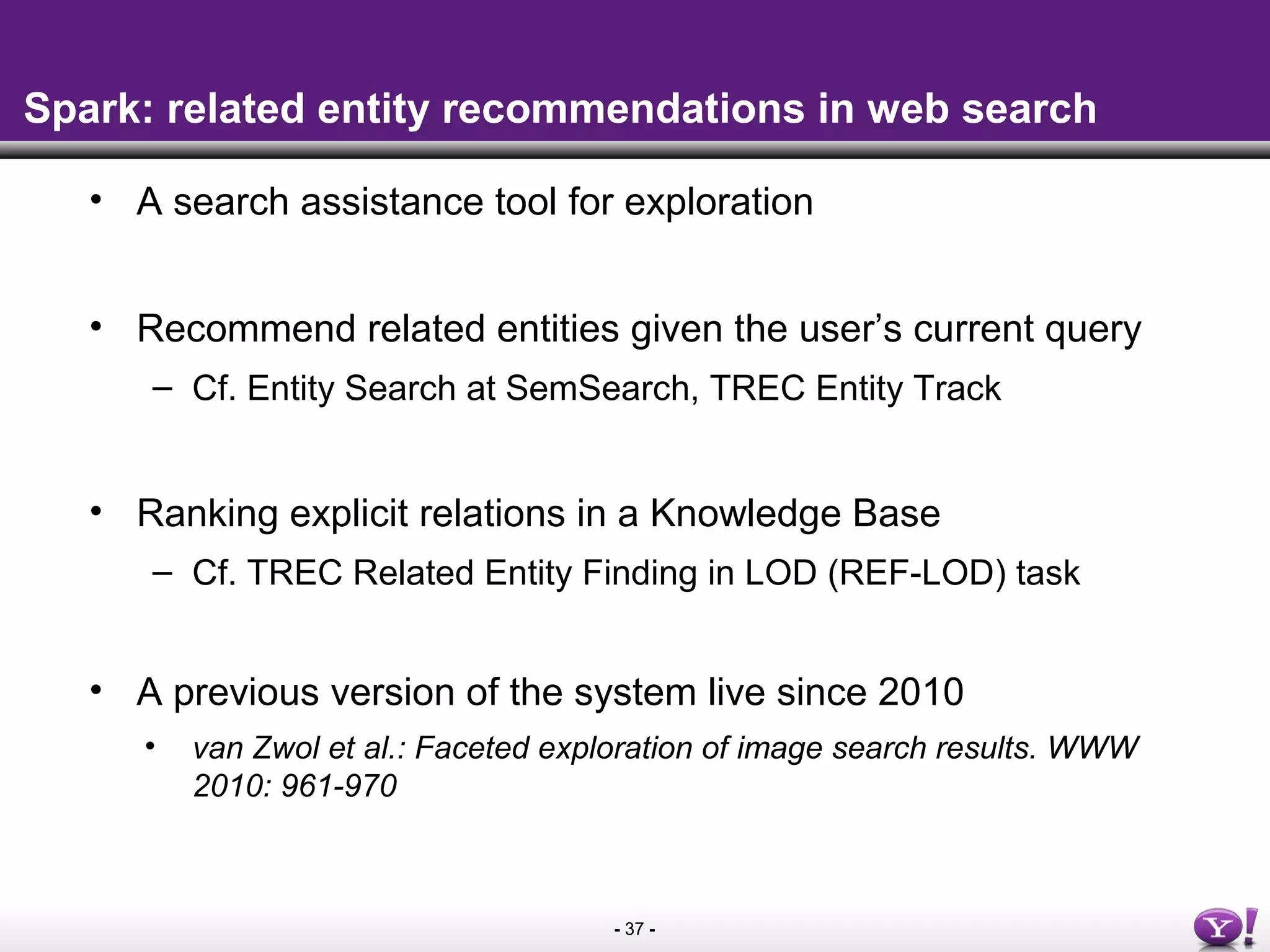 - 37 -
Spark: related entity recommendations in web search
• A search assistance tool for exploration
• Recommend related entities given the user’s current query
– Cf. Entity Search at SemSearch, TREC Entity Track
• Ranking explicit relations in a Knowledge Base
– Cf. TREC Related Entity Finding in LOD (REF-LOD) task
• A previous version of the system live since 2010
• van Zwol et al.: Faceted exploration of image search results. WWW
2010: 961-970
 