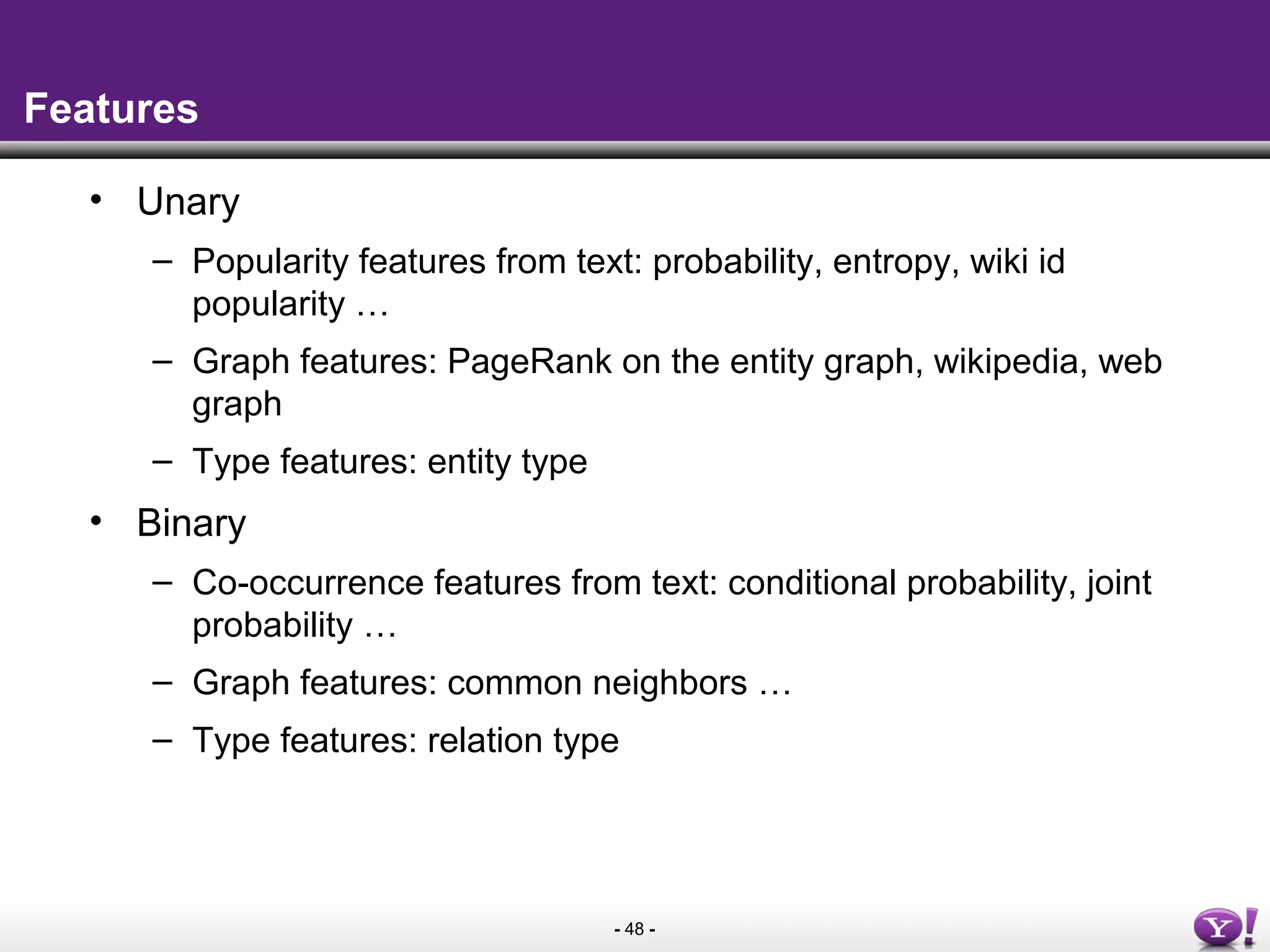 - 48 -
Features
• Unary
– Popularity features from text: probability, entropy, wiki id
popularity …
– Graph features: PageRank on the entity graph, wikipedia, web
graph
– Type features: entity type
• Binary
– Co-occurrence features from text: conditional probability, joint
probability …
– Graph features: common neighbors …
– Type features: relation type
 
