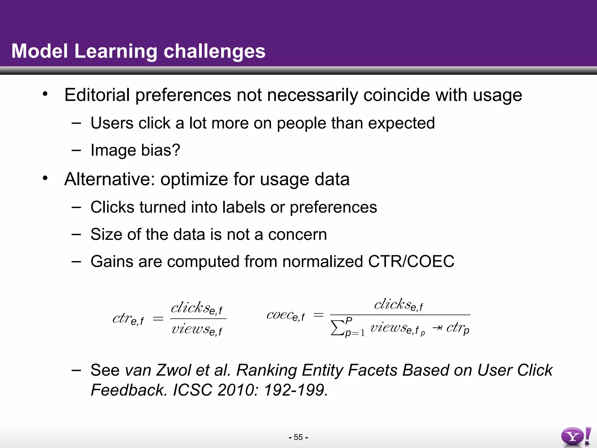 - 55 -
Model Learning challenges
• Editorial preferences not necessarily coincide with usage
– Users click a lot more on people than expected
– Image bias?
• Alternative: optimize for usage data
– Clicks turned into labels or preferences
– Size of the data is not a concern
– Gains are computed from normalized CTR/COEC
– See van Zwol et al. Ranking Entity Facets Based on User Click
Feedback. ICSC 2010: 192-199.
couple of hundred entities and their facets we ﬁnd that
linear combination of the conditional probabilities gives
t performance on the collected judgements using wqt = 2,
= 0.5, and wf t = 1. However, the editorial data was not
stantial enough to learn a ranking with GBDT.
Click-through Rate versus Click over Expected Click
From the image search query logs, we collect the user click
a that is related to the facets. This allows us to compute the
ck-through rate (CTR) on a facet for a given entity that is
ected in a user query and for which the facets were shown
he user. Let clickse,f be the number of clicks on a facet
ty f show in relation to entity e, and viewse,f the number
times the facet f is shown to a user for a related entity e,
n the probability of a click on a facet entity f for a given
ty e can be modelled as ctre,f :
ctre,f =
clickse,f
viewse,f
(2)
n Figure 3 the conditional click-through rate is shown for
ﬁrst ten positions. It shows the CTR per position for every
ge view where one of the facets is clicked, aggregated over
coece,f =
cl
PP
p=1 vi
Zhang and Jones [3] refer to
expected clicks, based on the de
expected clicks given the positio
C. Gradient Boosted Decision Tr
Stochastic gradient boosted dec
the most widely used learning alg
today. Gradient tree boosting co
sion model, utilizing decision tr
One advantage over other learn
trees in general is that the feat
are highly interpretable. GBDT
different loss functions can be u
research presented here we used
our loss function. In related work,
pairwise and ranking speciﬁc lo
well at improving search relevanc
shallow decision trees, trees in s
on a randomly selected subset of
prone to over-ﬁtting [14]. For the
shown in the search engine
he ground truth for creating
set used by the gradient
onal Probabilities
of the facets search expe-
unction rank(e, f) that is
onal probabilities extracted
⇥Pqs(f|e)+wf t ⇥Pf t (f, e)
(1)
e) are the conditional prob-
he weights for the different
qt), query session (qs) and
l judgements collected for
their facets we ﬁnd that
ditional probabilities gives
udgements using wqt = 2,
the editorial data was not
ng with GBDT.
k over Expected Click
gs, we collect the user click
all entities. Observe that the CTR declines when the position
at which a facet is shown increases.
We introduce a second click model, based on the notion
of clicks over expected clicks (COEC). To allows us to deal
with the so called position bias – where facets appearing in
lower positions are less likely to be clicked even if they are
relevant [2]. This phenomenon isoften observed in Web search
and we adopt the COEC model proposed by Chapelle and
Zhang [11]. In that model, we estimate ctrp as the aggregated
ctr – over all queries and sessions – in position p for all
positions P. Let then clickse,f be the number of clicks on
a facet entity f show in relation to entity e, and viewse,f p
the
number of times the facet f is shown to a user for a related
entity e at position p. The probability of a click over expected
click on a facet entity f for a given entity e can then be
modelled as coece,f :
coece,f =
clickse,f
PP
p=1 viewse,f p ⇥ ctrp
(3)
Zhang and Jones [3] refer to this method as clicks over
expected clicks, based on the denominator that includes the
expected clicks given the positions that the url appeared in.
C. Gradient Boosted Decision Trees
Stochastic gradient boosted decision trees (GBDT) is one of
 