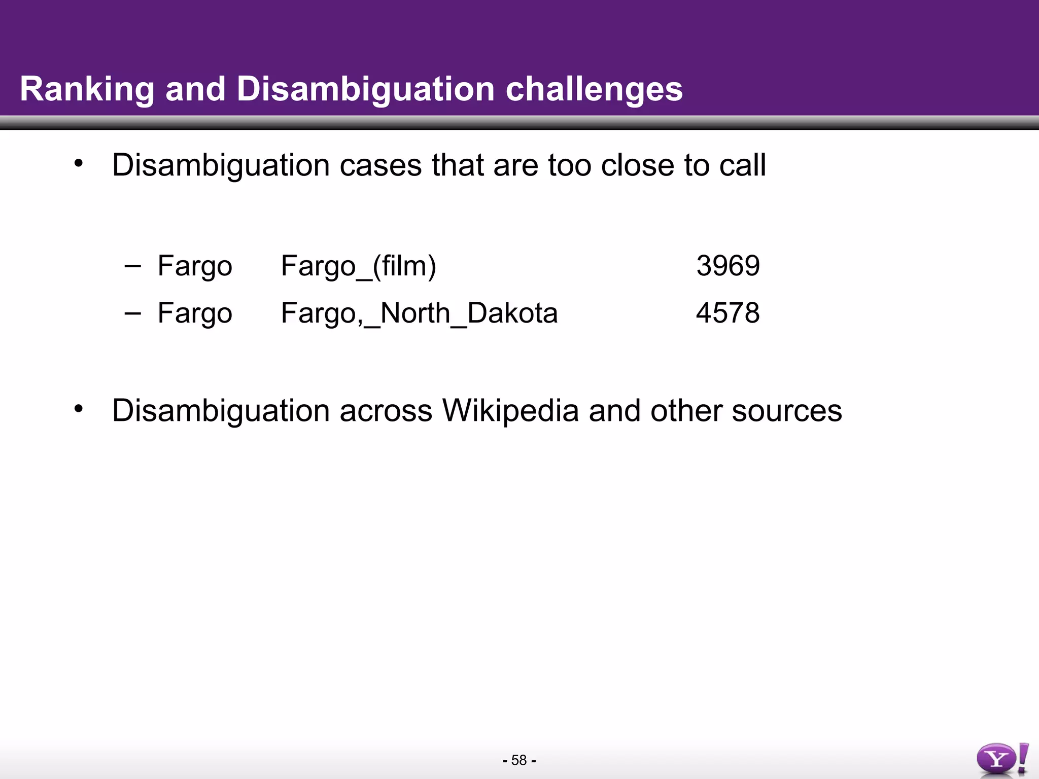 - 58 -
Ranking and Disambiguation challenges
• Disambiguation cases that are too close to call
– Fargo Fargo_(film) 3969
– Fargo Fargo,_North_Dakota 4578
• Disambiguation across Wikipedia and other sources
 