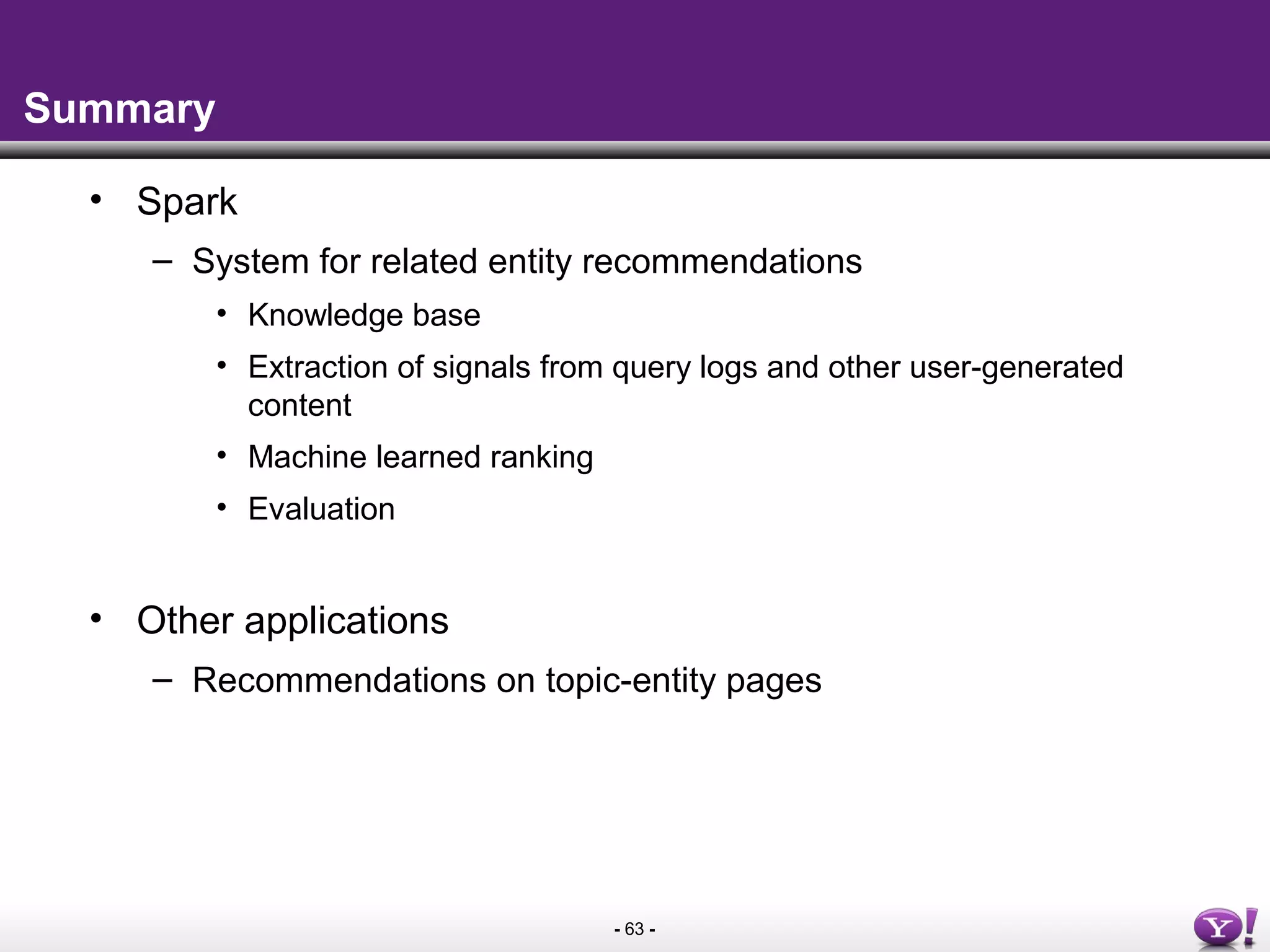 - 63 -
Summary
• Spark
– System for related entity recommendations
• Knowledge base
• Extraction of signals from query logs and other user-generated
content
• Machine learned ranking
• Evaluation
• Other applications
– Recommendations on topic-entity pages
 