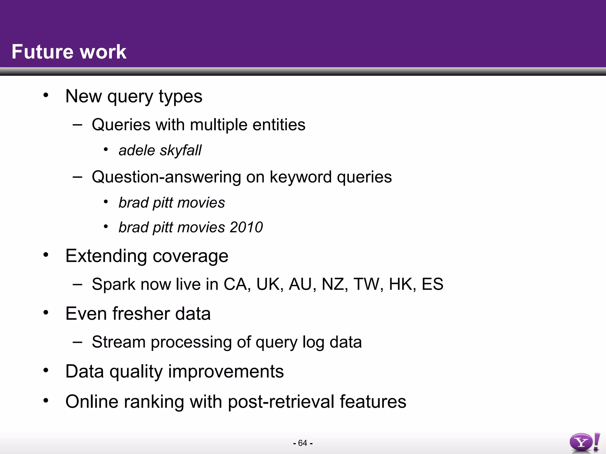 - 64 -
Future work
• New query types
– Queries with multiple entities
• adele skyfall
– Question-answering on keyword queries
• brad pitt movies
• brad pitt movies 2010
• Extending coverage
– Spark now live in CA, UK, AU, NZ, TW, HK, ES
• Even fresher data
– Stream processing of query log data
• Data quality improvements
• Online ranking with post-retrieval features
 