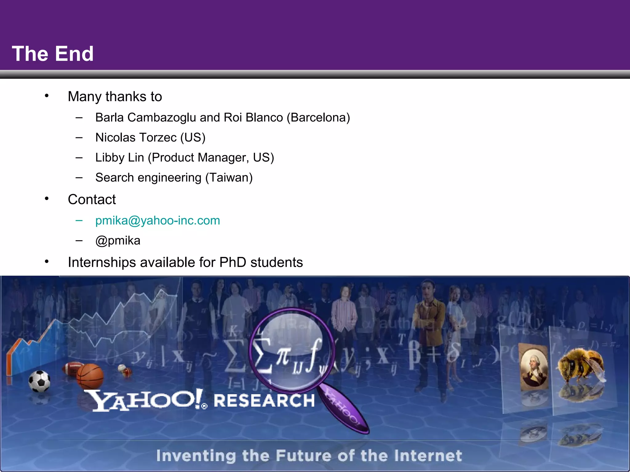 - 65 -
The End
• Many thanks to
– Barla Cambazoglu and Roi Blanco (Barcelona)
– Nicolas Torzec (US)
– Libby Lin (Product Manager, US)
– Search engineering (Taiwan)
• Contact
– pmika@yahoo-inc.com
– @pmika
• Internships available for PhD students
 