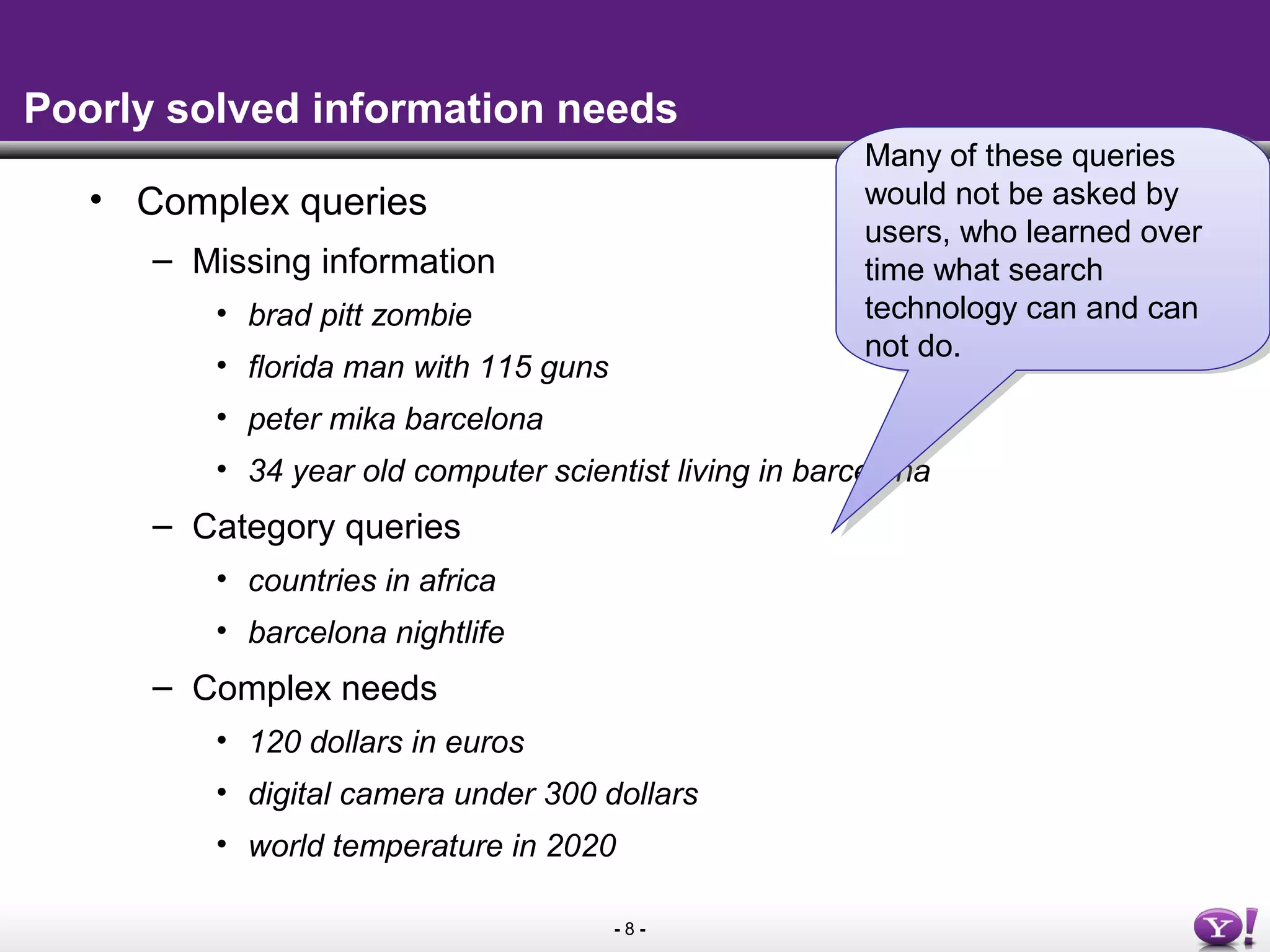 - 8 -
Poorly solved information needs
• Complex queries
– Missing information
• brad pitt zombie
• florida man with 115 guns
• peter mika barcelona
• 34 year old computer scientist living in barcelona
– Category queries
• countries in africa
• barcelona nightlife
– Complex needs
• 120 dollars in euros
• digital camera under 300 dollars
• world temperature in 2020
Many of these queries
would not be asked by
users, who learned over
time what search
technology can and can
not do.
Many of these queries
would not be asked by
users, who learned over
time what search
technology can and can
not do.
 