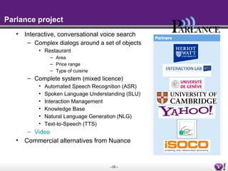 - 22 -
Parlance project
• Interactive, conversational voice search
– Complex dialogs around a set of objects
• Restaurant
– Area
– Price range
– Type of cuisine
– Complete system (mixed licence)
• Automated Speech Recognition (ASR)
• Spoken Language Understanding (SLU)
• Interaction Management
• Knowledge Base
• Natural Language Generation (NLG)
• Text-to-Speech (TTS)
– Video
• Commercial alternatives from Nuance
 