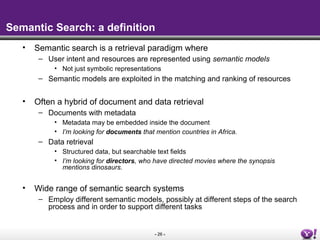 - 26 -
Semantic Search: a definition
• Semantic search is a retrieval paradigm where
– User intent and resources are represented using semantic models
• Not just symbolic representations
– Semantic models are exploited in the matching and ranking of resources
• Often a hybrid of document and data retrieval
– Documents with metadata
• Metadata may be embedded inside the document
• I’m looking for documents that mention countries in Africa.
– Data retrieval
• Structured data, but searchable text fields
• I’m looking for directors, who have directed movies where the synopsis
mentions dinosaurs.
• Wide range of semantic search systems
– Employ different semantic models, possibly at different steps of the search
process and in order to support different tasks
 