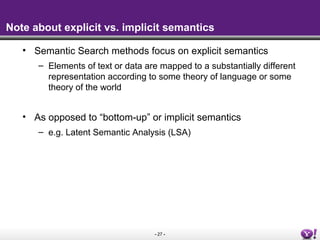 - 27 -
Note about explicit vs. implicit semantics
• Semantic Search methods focus on explicit semantics
– Elements of text or data are mapped to a substantially different
representation according to some theory of language or some
theory of the world
• As opposed to “bottom-up” or implicit semantics
– e.g. Latent Semantic Analysis (LSA)
 