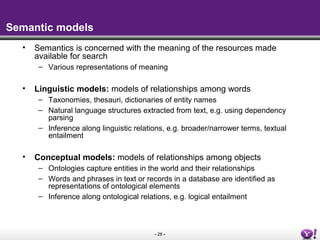 - 28 -
Semantic models
• Semantics is concerned with the meaning of the resources made
available for search
– Various representations of meaning
• Linguistic models: models of relationships among words
– Taxonomies, thesauri, dictionaries of entity names
– Natural language structures extracted from text, e.g. using dependency
parsing
– Inference along linguistic relations, e.g. broader/narrower terms, textual
entailment
• Conceptual models: models of relationships among objects
– Ontologies capture entities in the world and their relationships
– Words and phrases in text or records in a database are identified as
representations of ontological elements
– Inference along ontological relations, e.g. logical entailment
 