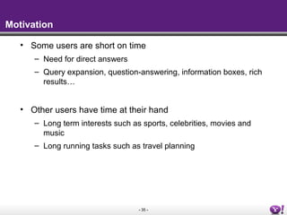 - 35 -
Motivation
• Some users are short on time
– Need for direct answers
– Query expansion, question-answering, information boxes, rich
results…
• Other users have time at their hand
– Long term interests such as sports, celebrities, movies and
music
– Long running tasks such as travel planning
 
